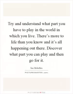 Try and understand what part you have to play in the world in which you live. There’s more to life than you know and it’s all happening out there. Discover what part you can play and then go for it Picture Quote #1