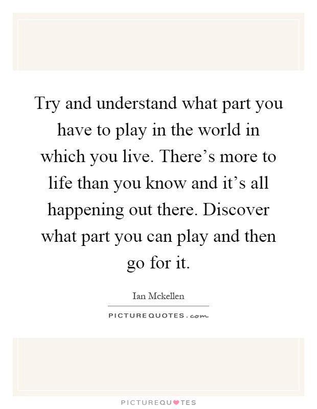 Try and understand what part you have to play in the world in which you live. There's more to life than you know and it's all happening out there. Discover what part you can play and then go for it Picture Quote #1