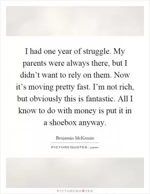 I had one year of struggle. My parents were always there, but I didn’t want to rely on them. Now it’s moving pretty fast. I’m not rich, but obviously this is fantastic. All I know to do with money is put it in a shoebox anyway Picture Quote #1