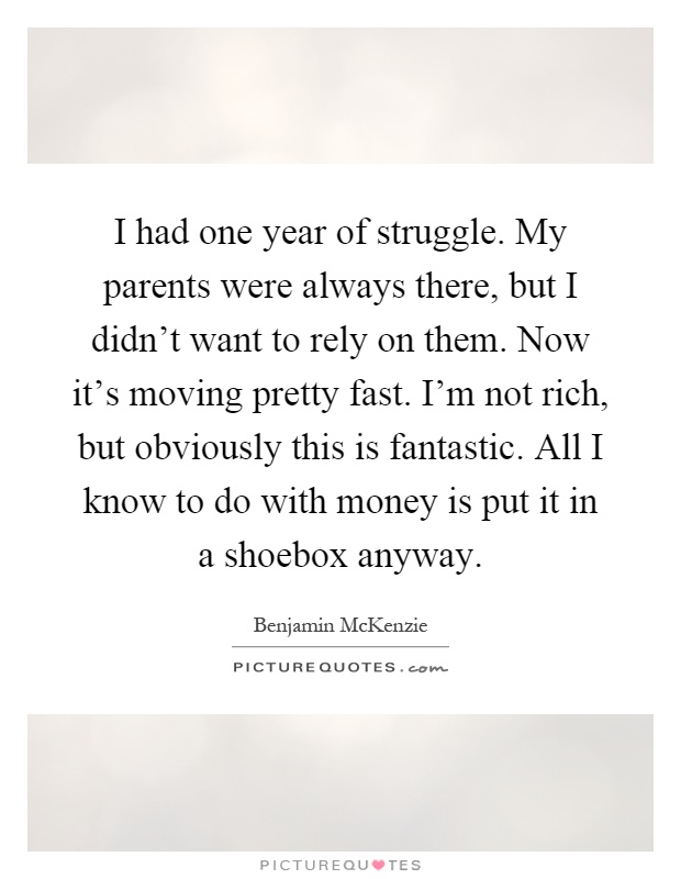 I had one year of struggle. My parents were always there, but I didn't want to rely on them. Now it's moving pretty fast. I'm not rich, but obviously this is fantastic. All I know to do with money is put it in a shoebox anyway Picture Quote #1