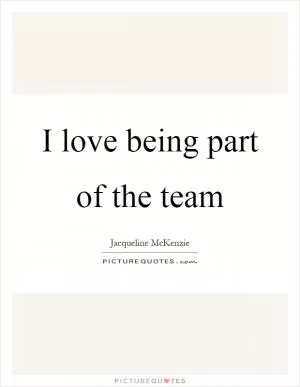 I love being part of the team Picture Quote #1