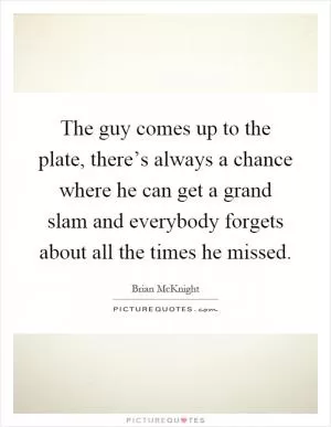 The guy comes up to the plate, there’s always a chance where he can get a grand slam and everybody forgets about all the times he missed Picture Quote #1