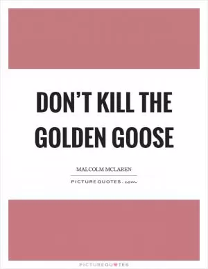 Don’t kill the golden goose Picture Quote #1