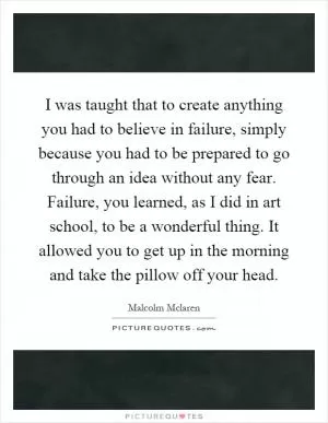 I was taught that to create anything you had to believe in failure, simply because you had to be prepared to go through an idea without any fear. Failure, you learned, as I did in art school, to be a wonderful thing. It allowed you to get up in the morning and take the pillow off your head Picture Quote #1