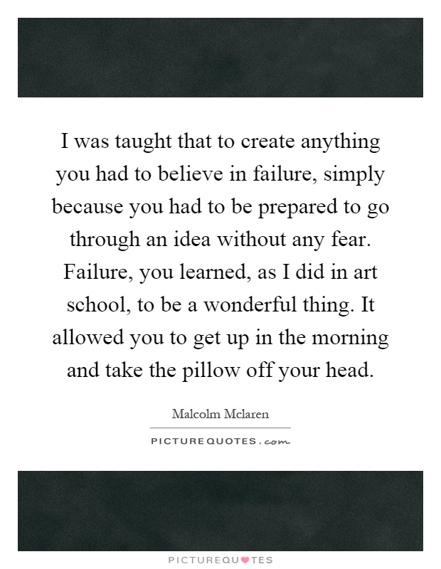 I was taught that to create anything you had to believe in failure, simply because you had to be prepared to go through an idea without any fear. Failure, you learned, as I did in art school, to be a wonderful thing. It allowed you to get up in the morning and take the pillow off your head Picture Quote #1