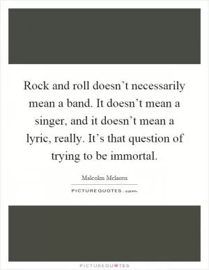 Rock and roll doesn’t necessarily mean a band. It doesn’t mean a singer, and it doesn’t mean a lyric, really. It’s that question of trying to be immortal Picture Quote #1