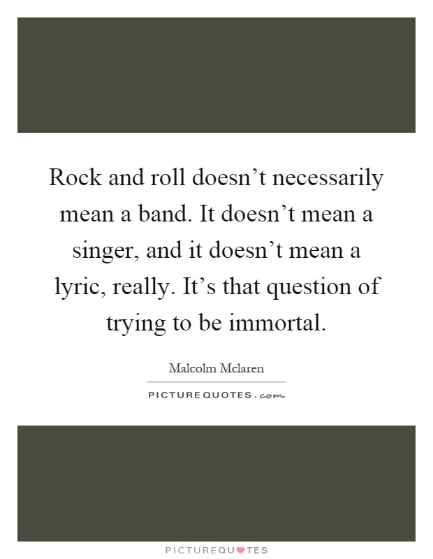 Rock and roll doesn't necessarily mean a band. It doesn't mean a singer, and it doesn't mean a lyric, really. It's that question of trying to be immortal Picture Quote #1