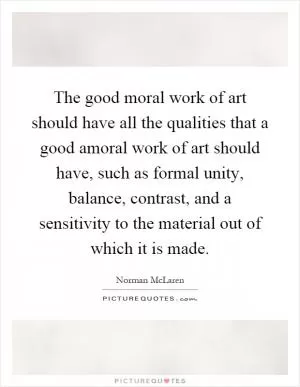 The good moral work of art should have all the qualities that a good amoral work of art should have, such as formal unity, balance, contrast, and a sensitivity to the material out of which it is made Picture Quote #1