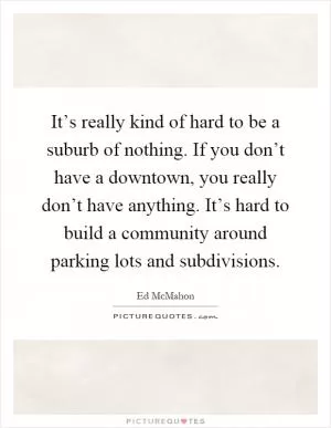 It’s really kind of hard to be a suburb of nothing. If you don’t have a downtown, you really don’t have anything. It’s hard to build a community around parking lots and subdivisions Picture Quote #1