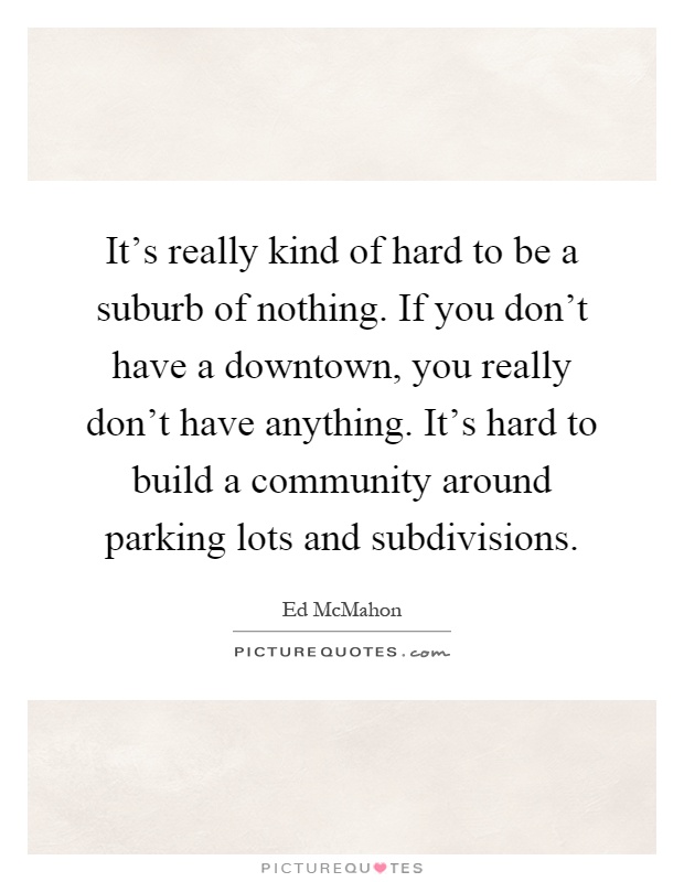 It's really kind of hard to be a suburb of nothing. If you don't have a downtown, you really don't have anything. It's hard to build a community around parking lots and subdivisions Picture Quote #1