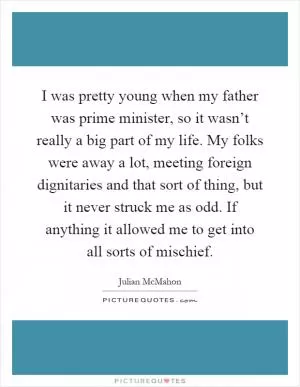 I was pretty young when my father was prime minister, so it wasn’t really a big part of my life. My folks were away a lot, meeting foreign dignitaries and that sort of thing, but it never struck me as odd. If anything it allowed me to get into all sorts of mischief Picture Quote #1