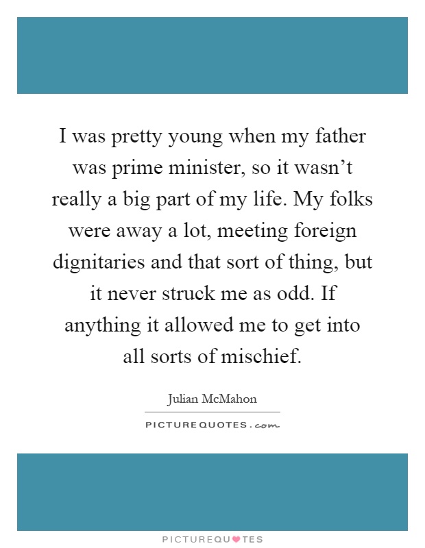I was pretty young when my father was prime minister, so it wasn't really a big part of my life. My folks were away a lot, meeting foreign dignitaries and that sort of thing, but it never struck me as odd. If anything it allowed me to get into all sorts of mischief Picture Quote #1