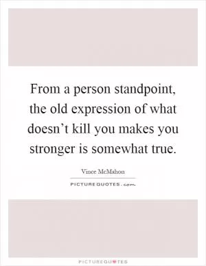 From a person standpoint, the old expression of what doesn’t kill you makes you stronger is somewhat true Picture Quote #1