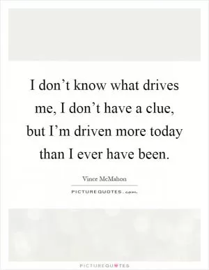 I don’t know what drives me, I don’t have a clue, but I’m driven more today than I ever have been Picture Quote #1