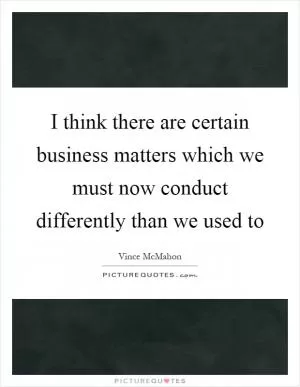 I think there are certain business matters which we must now conduct differently than we used to Picture Quote #1