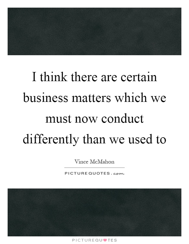I think there are certain business matters which we must now conduct differently than we used to Picture Quote #1
