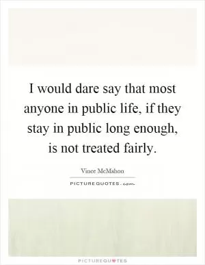 I would dare say that most anyone in public life, if they stay in public long enough, is not treated fairly Picture Quote #1
