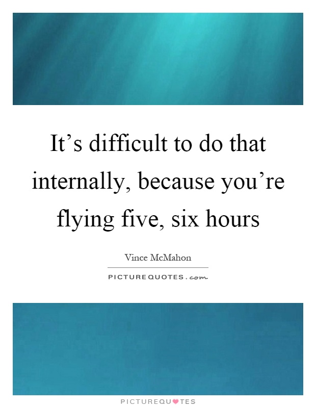 It's difficult to do that internally, because you're flying five, six hours Picture Quote #1