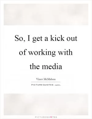 So, I get a kick out of working with the media Picture Quote #1