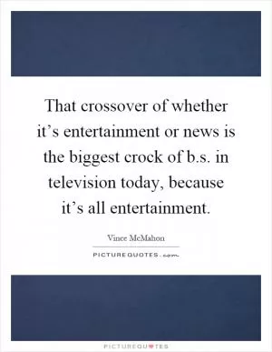 That crossover of whether it’s entertainment or news is the biggest crock of b.s. in television today, because it’s all entertainment Picture Quote #1