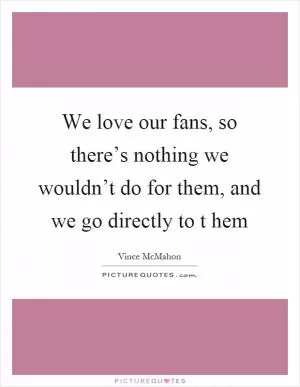 We love our fans, so there’s nothing we wouldn’t do for them, and we go directly to t hem Picture Quote #1