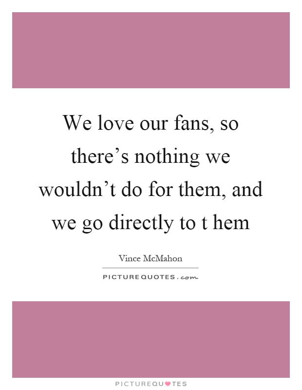 We love our fans, so there's nothing we wouldn't do for them, and we go directly to t hem Picture Quote #1