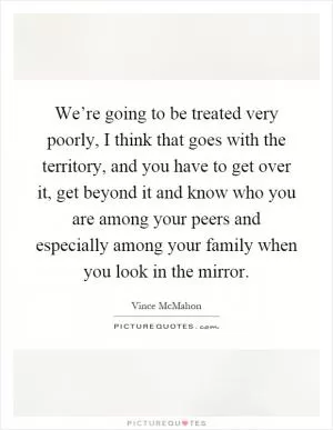 We’re going to be treated very poorly, I think that goes with the territory, and you have to get over it, get beyond it and know who you are among your peers and especially among your family when you look in the mirror Picture Quote #1