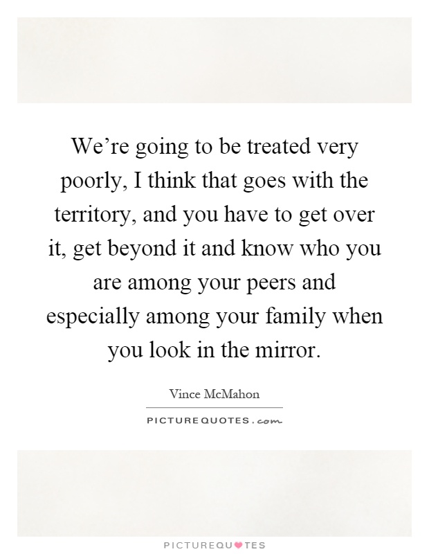 We're going to be treated very poorly, I think that goes with the territory, and you have to get over it, get beyond it and know who you are among your peers and especially among your family when you look in the mirror Picture Quote #1