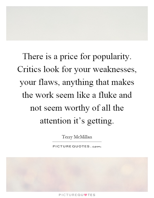 There is a price for popularity. Critics look for your weaknesses, your flaws, anything that makes the work seem like a fluke and not seem worthy of all the attention it's getting Picture Quote #1