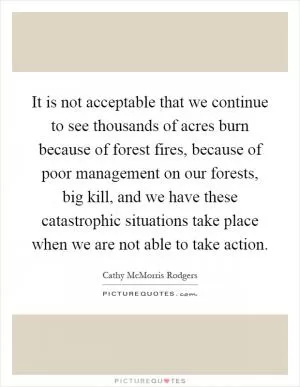 It is not acceptable that we continue to see thousands of acres burn because of forest fires, because of poor management on our forests, big kill, and we have these catastrophic situations take place when we are not able to take action Picture Quote #1