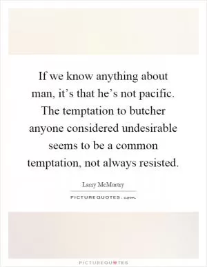 If we know anything about man, it’s that he’s not pacific. The temptation to butcher anyone considered undesirable seems to be a common temptation, not always resisted Picture Quote #1