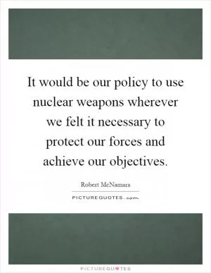 It would be our policy to use nuclear weapons wherever we felt it necessary to protect our forces and achieve our objectives Picture Quote #1