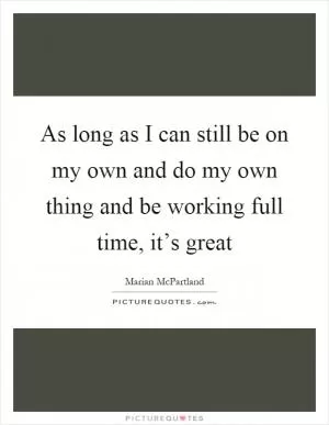 As long as I can still be on my own and do my own thing and be working full time, it’s great Picture Quote #1