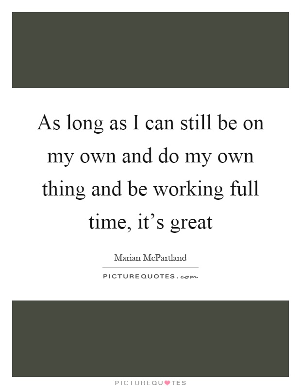 As long as I can still be on my own and do my own thing and be working full time, it's great Picture Quote #1