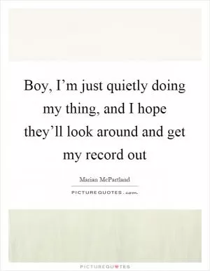Boy, I’m just quietly doing my thing, and I hope they’ll look around and get my record out Picture Quote #1