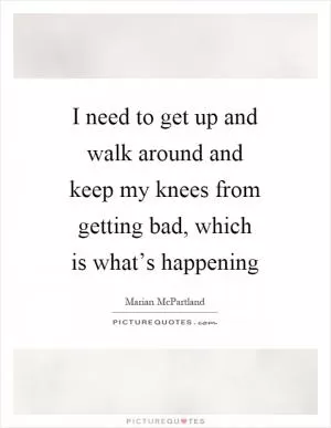 I need to get up and walk around and keep my knees from getting bad, which is what’s happening Picture Quote #1