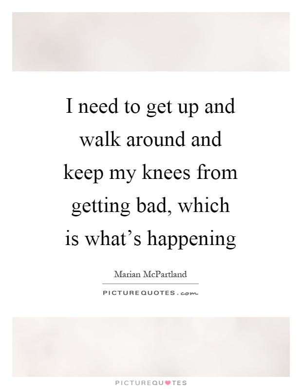 I need to get up and walk around and keep my knees from getting bad, which is what's happening Picture Quote #1