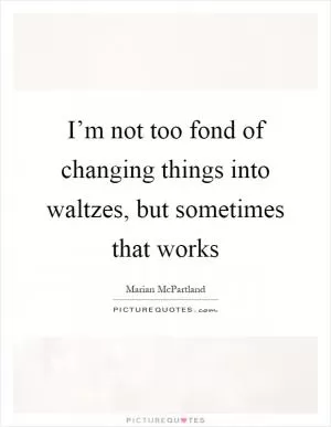 I’m not too fond of changing things into waltzes, but sometimes that works Picture Quote #1