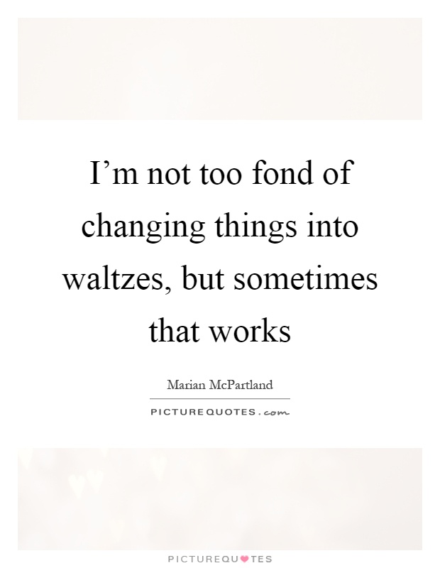 I'm not too fond of changing things into waltzes, but sometimes that works Picture Quote #1