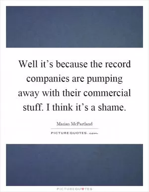 Well it’s because the record companies are pumping away with their commercial stuff. I think it’s a shame Picture Quote #1