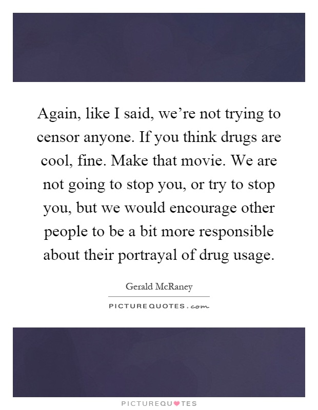 Again, like I said, we're not trying to censor anyone. If you think drugs are cool, fine. Make that movie. We are not going to stop you, or try to stop you, but we would encourage other people to be a bit more responsible about their portrayal of drug usage Picture Quote #1
