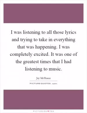 I was listening to all those lyrics and trying to take in everything that was happening. I was completely excited. It was one of the greatest times that I had listening to music Picture Quote #1