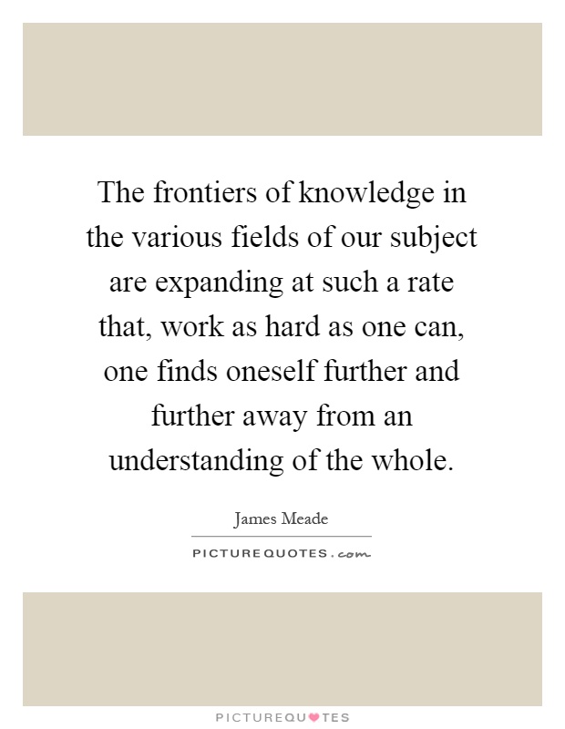 The frontiers of knowledge in the various fields of our subject are expanding at such a rate that, work as hard as one can, one finds oneself further and further away from an understanding of the whole Picture Quote #1