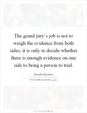 The grand jury’s job is not to weigh the evidence from both sides; it is only to decide whether there is enough evidence on one side to bring a person to trial Picture Quote #1