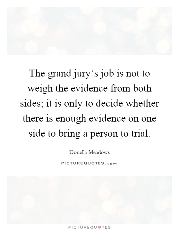 The grand jury's job is not to weigh the evidence from both sides; it is only to decide whether there is enough evidence on one side to bring a person to trial Picture Quote #1