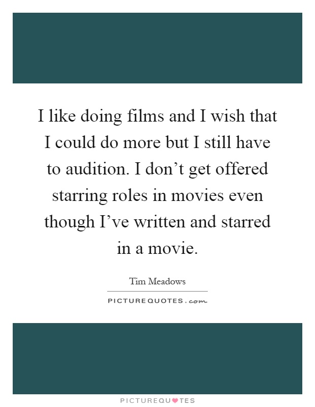 I like doing films and I wish that I could do more but I still have to audition. I don't get offered starring roles in movies even though I've written and starred in a movie Picture Quote #1