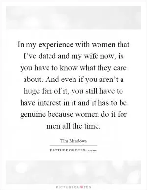 In my experience with women that I’ve dated and my wife now, is you have to know what they care about. And even if you aren’t a huge fan of it, you still have to have interest in it and it has to be genuine because women do it for men all the time Picture Quote #1
