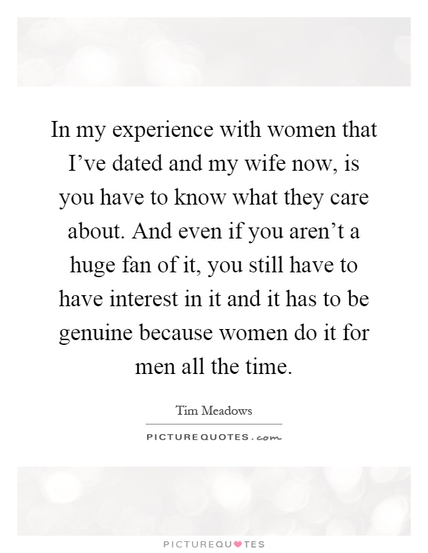 In my experience with women that I've dated and my wife now, is you have to know what they care about. And even if you aren't a huge fan of it, you still have to have interest in it and it has to be genuine because women do it for men all the time Picture Quote #1