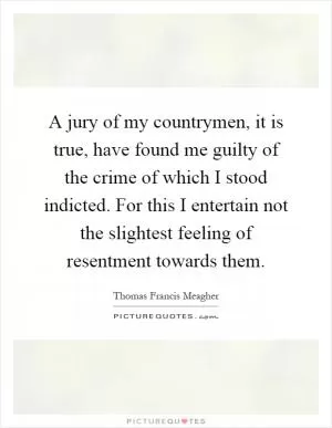 A jury of my countrymen, it is true, have found me guilty of the crime of which I stood indicted. For this I entertain not the slightest feeling of resentment towards them Picture Quote #1