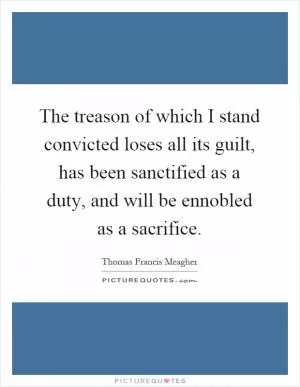 The treason of which I stand convicted loses all its guilt, has been sanctified as a duty, and will be ennobled as a sacrifice Picture Quote #1